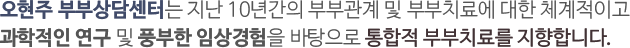 오현주 부부상담센터는 지난 10년간의 부부관계 및 부부치료에 대한 체계적이고 과학적인 연구 및 풍부한 임상경험을 바탕으로 통합적 부부치료를 지향합니다.